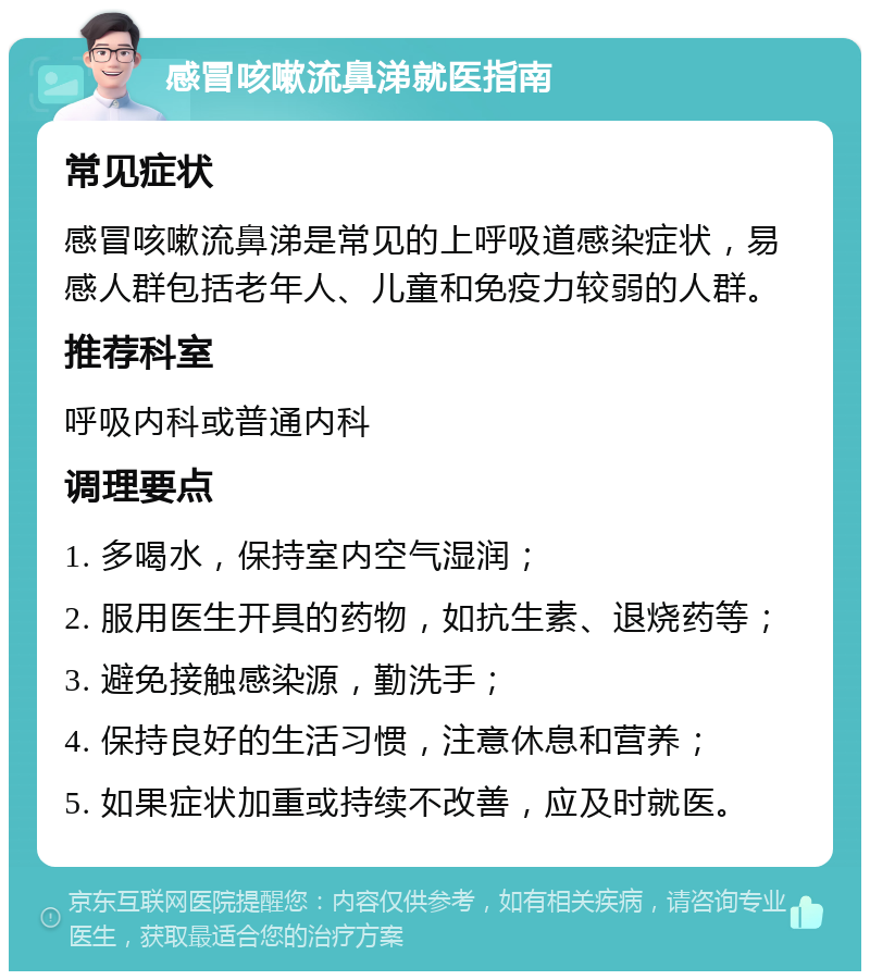 感冒咳嗽流鼻涕就医指南 常见症状 感冒咳嗽流鼻涕是常见的上呼吸道感染症状，易感人群包括老年人、儿童和免疫力较弱的人群。 推荐科室 呼吸内科或普通内科 调理要点 1. 多喝水，保持室内空气湿润； 2. 服用医生开具的药物，如抗生素、退烧药等； 3. 避免接触感染源，勤洗手； 4. 保持良好的生活习惯，注意休息和营养； 5. 如果症状加重或持续不改善，应及时就医。