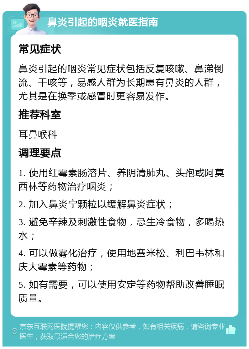 鼻炎引起的咽炎就医指南 常见症状 鼻炎引起的咽炎常见症状包括反复咳嗽、鼻涕倒流、干咳等，易感人群为长期患有鼻炎的人群，尤其是在换季或感冒时更容易发作。 推荐科室 耳鼻喉科 调理要点 1. 使用红霉素肠溶片、养阴清肺丸、头孢或阿莫西林等药物治疗咽炎； 2. 加入鼻炎宁颗粒以缓解鼻炎症状； 3. 避免辛辣及刺激性食物，忌生冷食物，多喝热水； 4. 可以做雾化治疗，使用地塞米松、利巴韦林和庆大霉素等药物； 5. 如有需要，可以使用安定等药物帮助改善睡眠质量。