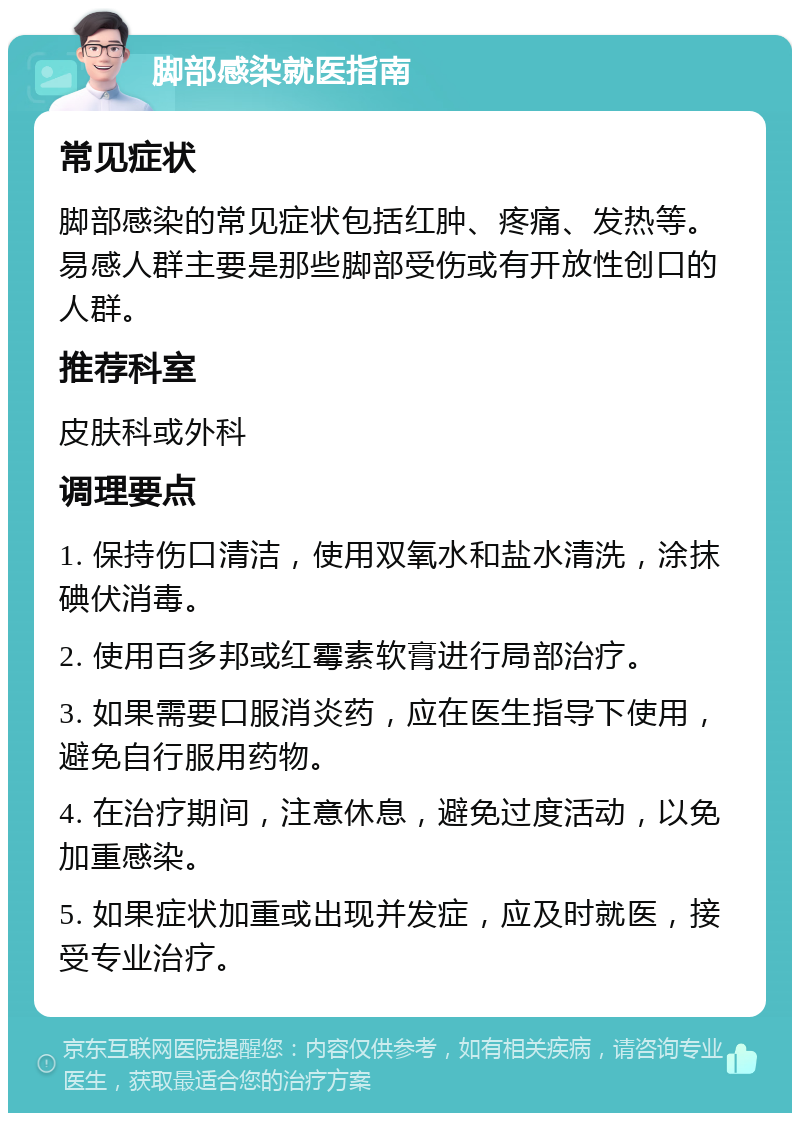 脚部感染就医指南 常见症状 脚部感染的常见症状包括红肿、疼痛、发热等。易感人群主要是那些脚部受伤或有开放性创口的人群。 推荐科室 皮肤科或外科 调理要点 1. 保持伤口清洁，使用双氧水和盐水清洗，涂抹碘伏消毒。 2. 使用百多邦或红霉素软膏进行局部治疗。 3. 如果需要口服消炎药，应在医生指导下使用，避免自行服用药物。 4. 在治疗期间，注意休息，避免过度活动，以免加重感染。 5. 如果症状加重或出现并发症，应及时就医，接受专业治疗。