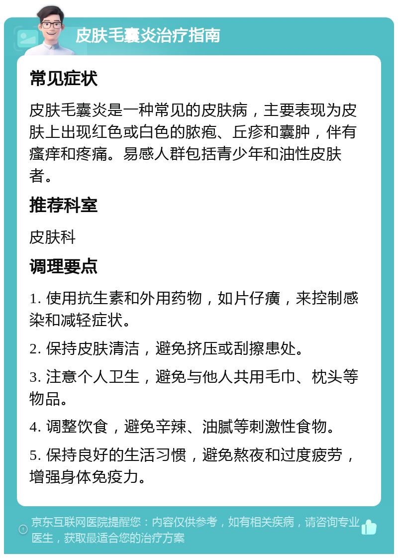 皮肤毛囊炎治疗指南 常见症状 皮肤毛囊炎是一种常见的皮肤病，主要表现为皮肤上出现红色或白色的脓疱、丘疹和囊肿，伴有瘙痒和疼痛。易感人群包括青少年和油性皮肤者。 推荐科室 皮肤科 调理要点 1. 使用抗生素和外用药物，如片仔癀，来控制感染和减轻症状。 2. 保持皮肤清洁，避免挤压或刮擦患处。 3. 注意个人卫生，避免与他人共用毛巾、枕头等物品。 4. 调整饮食，避免辛辣、油腻等刺激性食物。 5. 保持良好的生活习惯，避免熬夜和过度疲劳，增强身体免疫力。