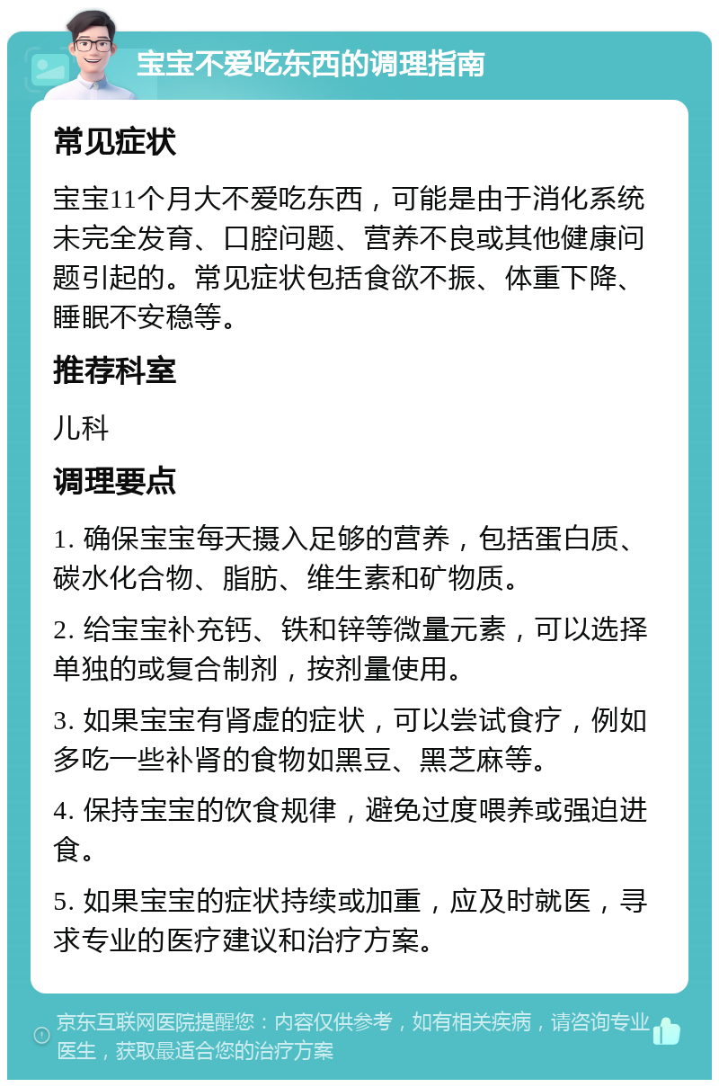 宝宝不爱吃东西的调理指南 常见症状 宝宝11个月大不爱吃东西，可能是由于消化系统未完全发育、口腔问题、营养不良或其他健康问题引起的。常见症状包括食欲不振、体重下降、睡眠不安稳等。 推荐科室 儿科 调理要点 1. 确保宝宝每天摄入足够的营养，包括蛋白质、碳水化合物、脂肪、维生素和矿物质。 2. 给宝宝补充钙、铁和锌等微量元素，可以选择单独的或复合制剂，按剂量使用。 3. 如果宝宝有肾虚的症状，可以尝试食疗，例如多吃一些补肾的食物如黑豆、黑芝麻等。 4. 保持宝宝的饮食规律，避免过度喂养或强迫进食。 5. 如果宝宝的症状持续或加重，应及时就医，寻求专业的医疗建议和治疗方案。