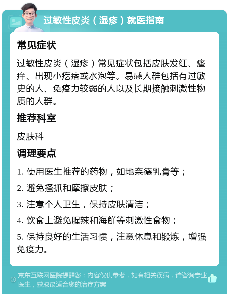 过敏性皮炎（湿疹）就医指南 常见症状 过敏性皮炎（湿疹）常见症状包括皮肤发红、瘙痒、出现小疙瘩或水泡等。易感人群包括有过敏史的人、免疫力较弱的人以及长期接触刺激性物质的人群。 推荐科室 皮肤科 调理要点 1. 使用医生推荐的药物，如地奈德乳膏等； 2. 避免搔抓和摩擦皮肤； 3. 注意个人卫生，保持皮肤清洁； 4. 饮食上避免腥辣和海鲜等刺激性食物； 5. 保持良好的生活习惯，注意休息和锻炼，增强免疫力。