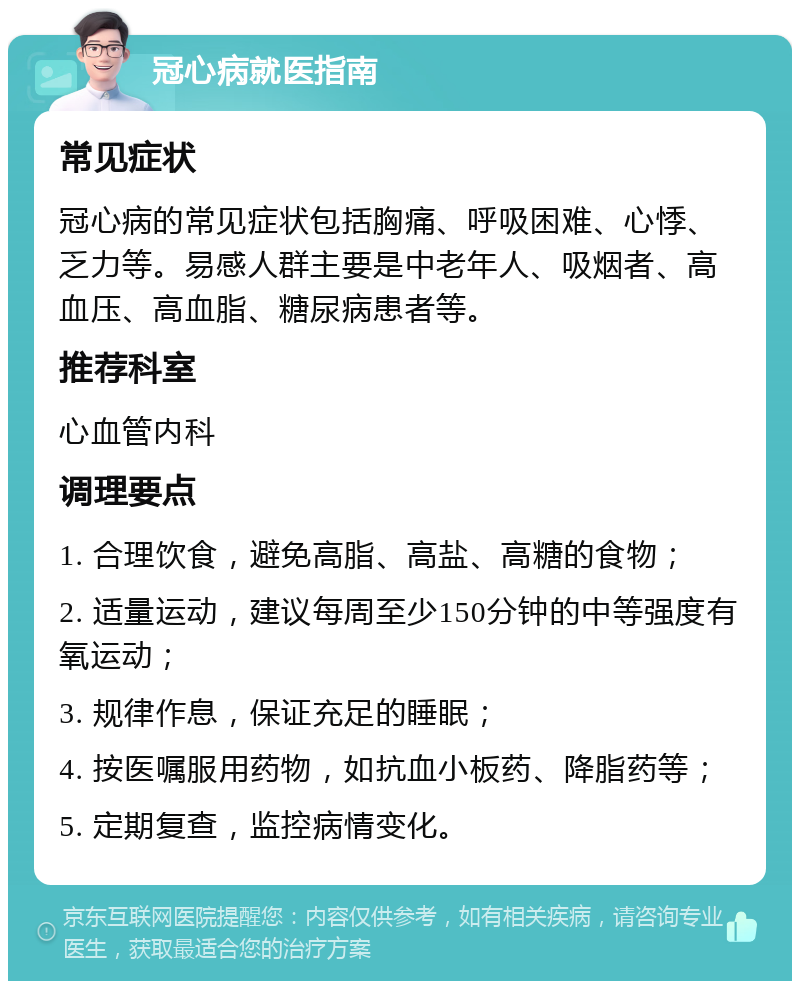 冠心病就医指南 常见症状 冠心病的常见症状包括胸痛、呼吸困难、心悸、乏力等。易感人群主要是中老年人、吸烟者、高血压、高血脂、糖尿病患者等。 推荐科室 心血管内科 调理要点 1. 合理饮食，避免高脂、高盐、高糖的食物； 2. 适量运动，建议每周至少150分钟的中等强度有氧运动； 3. 规律作息，保证充足的睡眠； 4. 按医嘱服用药物，如抗血小板药、降脂药等； 5. 定期复查，监控病情变化。