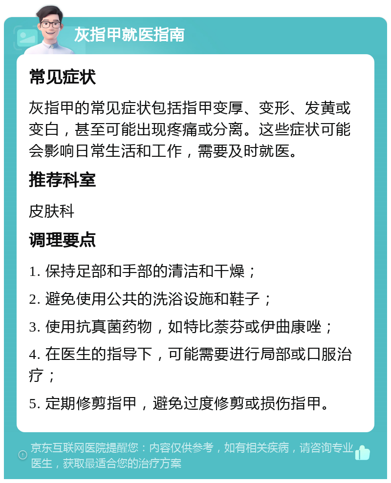 灰指甲就医指南 常见症状 灰指甲的常见症状包括指甲变厚、变形、发黄或变白，甚至可能出现疼痛或分离。这些症状可能会影响日常生活和工作，需要及时就医。 推荐科室 皮肤科 调理要点 1. 保持足部和手部的清洁和干燥； 2. 避免使用公共的洗浴设施和鞋子； 3. 使用抗真菌药物，如特比萘芬或伊曲康唑； 4. 在医生的指导下，可能需要进行局部或口服治疗； 5. 定期修剪指甲，避免过度修剪或损伤指甲。