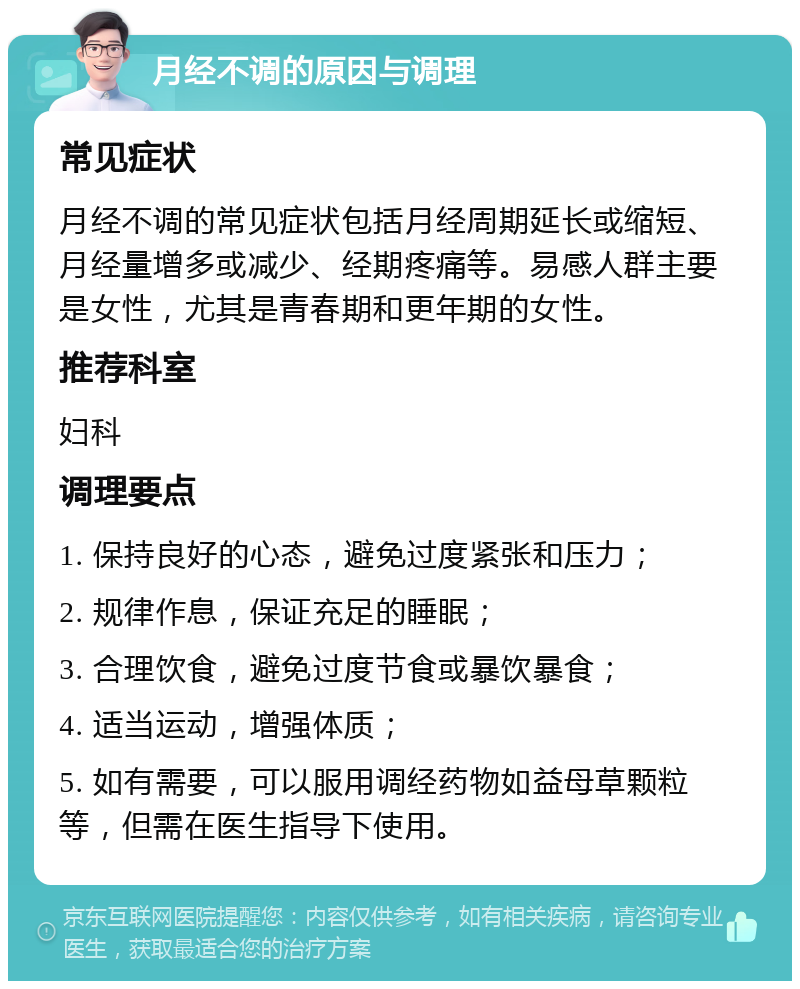 月经不调的原因与调理 常见症状 月经不调的常见症状包括月经周期延长或缩短、月经量增多或减少、经期疼痛等。易感人群主要是女性，尤其是青春期和更年期的女性。 推荐科室 妇科 调理要点 1. 保持良好的心态，避免过度紧张和压力； 2. 规律作息，保证充足的睡眠； 3. 合理饮食，避免过度节食或暴饮暴食； 4. 适当运动，增强体质； 5. 如有需要，可以服用调经药物如益母草颗粒等，但需在医生指导下使用。