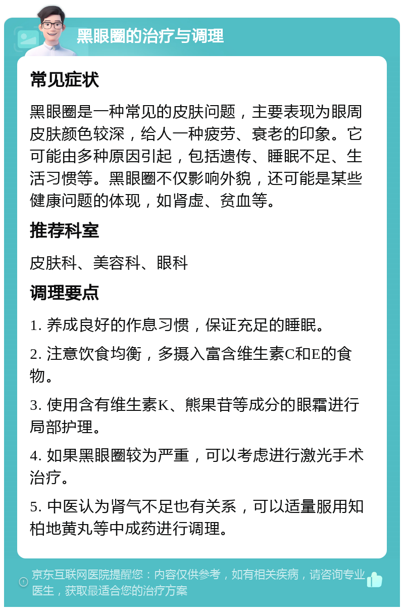 黑眼圈的治疗与调理 常见症状 黑眼圈是一种常见的皮肤问题，主要表现为眼周皮肤颜色较深，给人一种疲劳、衰老的印象。它可能由多种原因引起，包括遗传、睡眠不足、生活习惯等。黑眼圈不仅影响外貌，还可能是某些健康问题的体现，如肾虚、贫血等。 推荐科室 皮肤科、美容科、眼科 调理要点 1. 养成良好的作息习惯，保证充足的睡眠。 2. 注意饮食均衡，多摄入富含维生素C和E的食物。 3. 使用含有维生素K、熊果苷等成分的眼霜进行局部护理。 4. 如果黑眼圈较为严重，可以考虑进行激光手术治疗。 5. 中医认为肾气不足也有关系，可以适量服用知柏地黄丸等中成药进行调理。