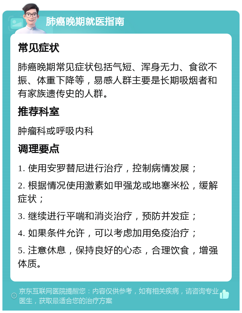 肺癌晚期就医指南 常见症状 肺癌晚期常见症状包括气短、浑身无力、食欲不振、体重下降等，易感人群主要是长期吸烟者和有家族遗传史的人群。 推荐科室 肿瘤科或呼吸内科 调理要点 1. 使用安罗替尼进行治疗，控制病情发展； 2. 根据情况使用激素如甲强龙或地塞米松，缓解症状； 3. 继续进行平喘和消炎治疗，预防并发症； 4. 如果条件允许，可以考虑加用免疫治疗； 5. 注意休息，保持良好的心态，合理饮食，增强体质。