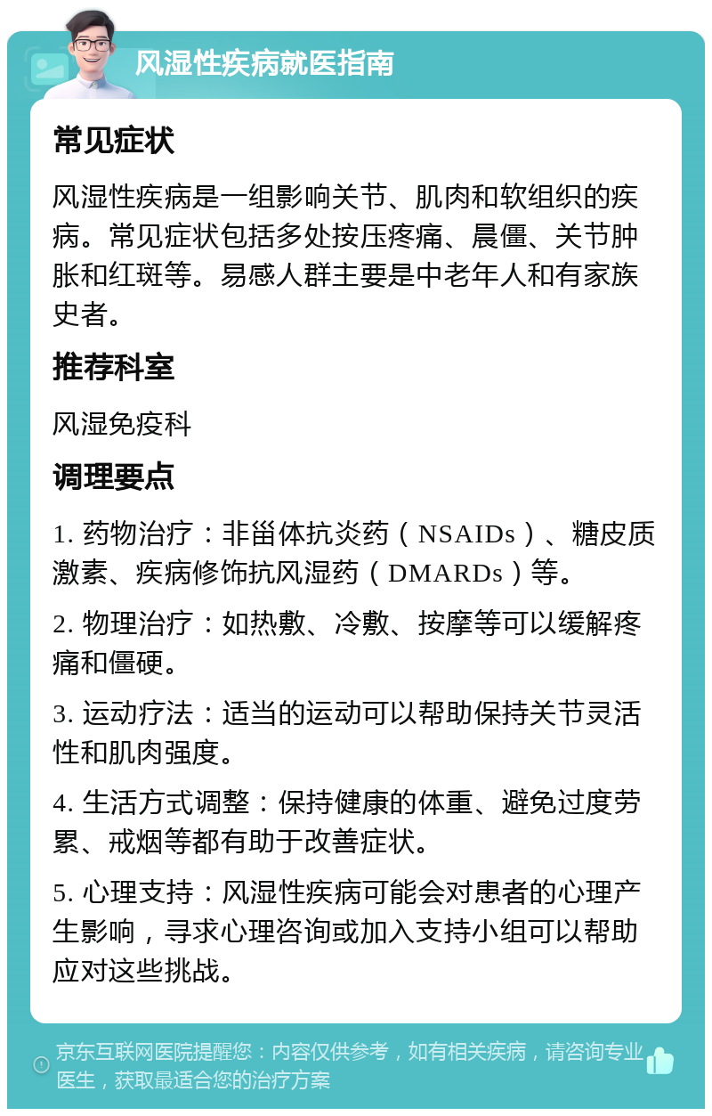 风湿性疾病就医指南 常见症状 风湿性疾病是一组影响关节、肌肉和软组织的疾病。常见症状包括多处按压疼痛、晨僵、关节肿胀和红斑等。易感人群主要是中老年人和有家族史者。 推荐科室 风湿免疫科 调理要点 1. 药物治疗：非甾体抗炎药（NSAIDs）、糖皮质激素、疾病修饰抗风湿药（DMARDs）等。 2. 物理治疗：如热敷、冷敷、按摩等可以缓解疼痛和僵硬。 3. 运动疗法：适当的运动可以帮助保持关节灵活性和肌肉强度。 4. 生活方式调整：保持健康的体重、避免过度劳累、戒烟等都有助于改善症状。 5. 心理支持：风湿性疾病可能会对患者的心理产生影响，寻求心理咨询或加入支持小组可以帮助应对这些挑战。