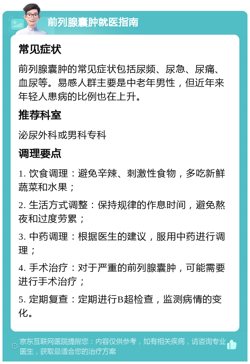 前列腺囊肿就医指南 常见症状 前列腺囊肿的常见症状包括尿频、尿急、尿痛、血尿等。易感人群主要是中老年男性，但近年来年轻人患病的比例也在上升。 推荐科室 泌尿外科或男科专科 调理要点 1. 饮食调理：避免辛辣、刺激性食物，多吃新鲜蔬菜和水果； 2. 生活方式调整：保持规律的作息时间，避免熬夜和过度劳累； 3. 中药调理：根据医生的建议，服用中药进行调理； 4. 手术治疗：对于严重的前列腺囊肿，可能需要进行手术治疗； 5. 定期复查：定期进行B超检查，监测病情的变化。