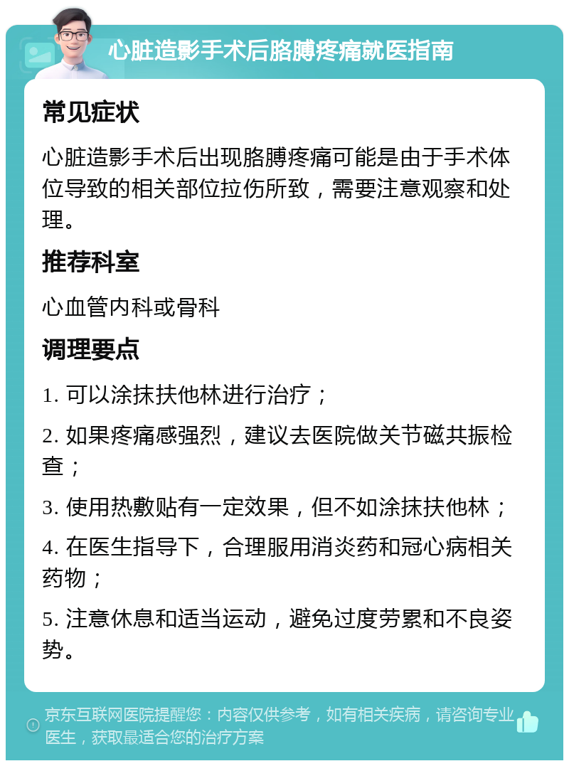 心脏造影手术后胳膊疼痛就医指南 常见症状 心脏造影手术后出现胳膊疼痛可能是由于手术体位导致的相关部位拉伤所致，需要注意观察和处理。 推荐科室 心血管内科或骨科 调理要点 1. 可以涂抹扶他林进行治疗； 2. 如果疼痛感强烈，建议去医院做关节磁共振检查； 3. 使用热敷贴有一定效果，但不如涂抹扶他林； 4. 在医生指导下，合理服用消炎药和冠心病相关药物； 5. 注意休息和适当运动，避免过度劳累和不良姿势。