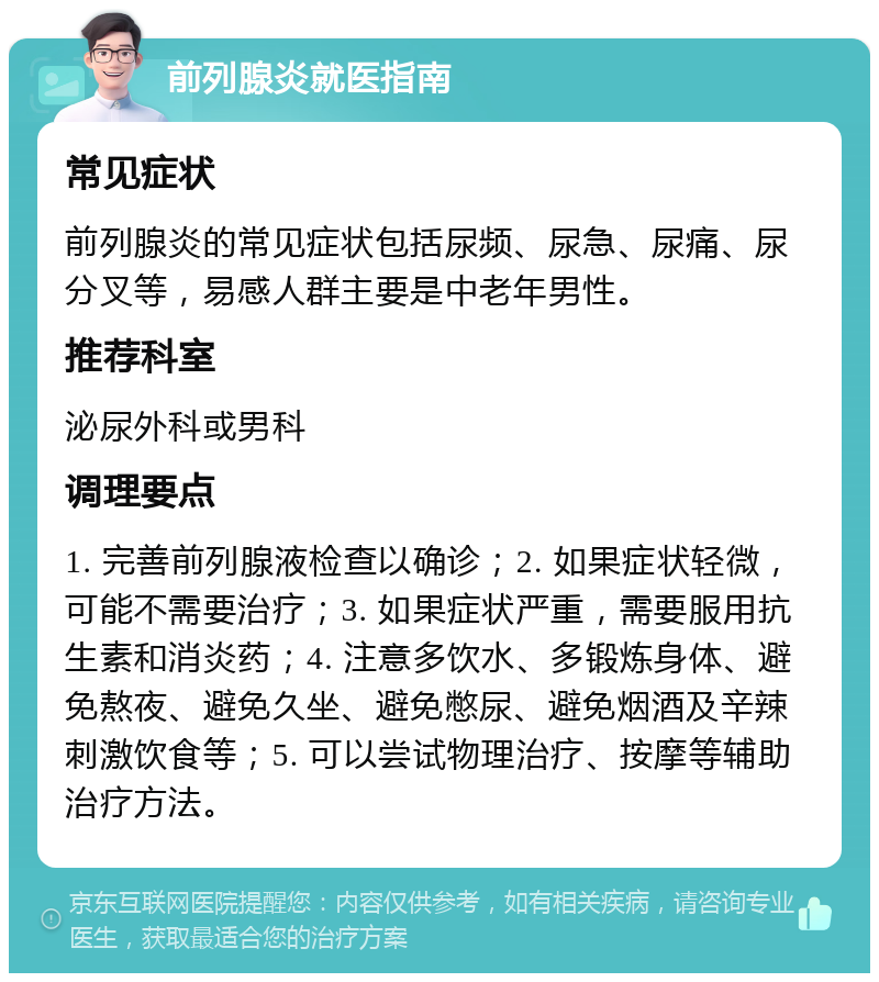 前列腺炎就医指南 常见症状 前列腺炎的常见症状包括尿频、尿急、尿痛、尿分叉等，易感人群主要是中老年男性。 推荐科室 泌尿外科或男科 调理要点 1. 完善前列腺液检查以确诊；2. 如果症状轻微，可能不需要治疗；3. 如果症状严重，需要服用抗生素和消炎药；4. 注意多饮水、多锻炼身体、避免熬夜、避免久坐、避免憋尿、避免烟酒及辛辣刺激饮食等；5. 可以尝试物理治疗、按摩等辅助治疗方法。