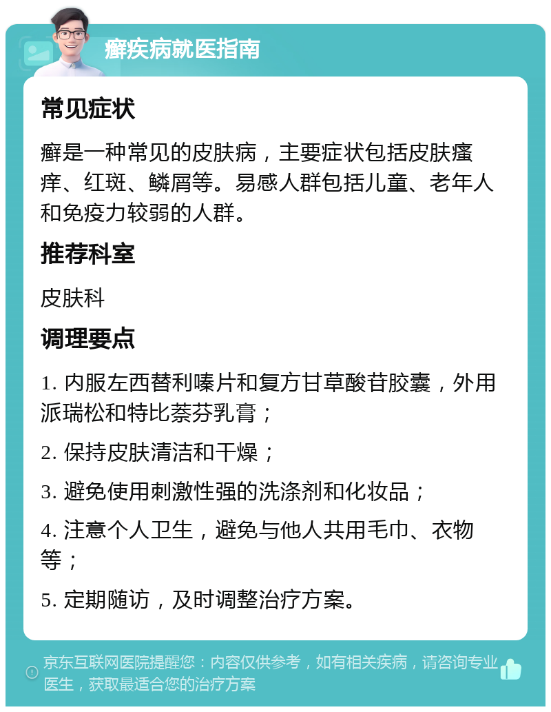 癣疾病就医指南 常见症状 癣是一种常见的皮肤病，主要症状包括皮肤瘙痒、红斑、鳞屑等。易感人群包括儿童、老年人和免疫力较弱的人群。 推荐科室 皮肤科 调理要点 1. 内服左西替利嗪片和复方甘草酸苷胶囊，外用派瑞松和特比萘芬乳膏； 2. 保持皮肤清洁和干燥； 3. 避免使用刺激性强的洗涤剂和化妆品； 4. 注意个人卫生，避免与他人共用毛巾、衣物等； 5. 定期随访，及时调整治疗方案。