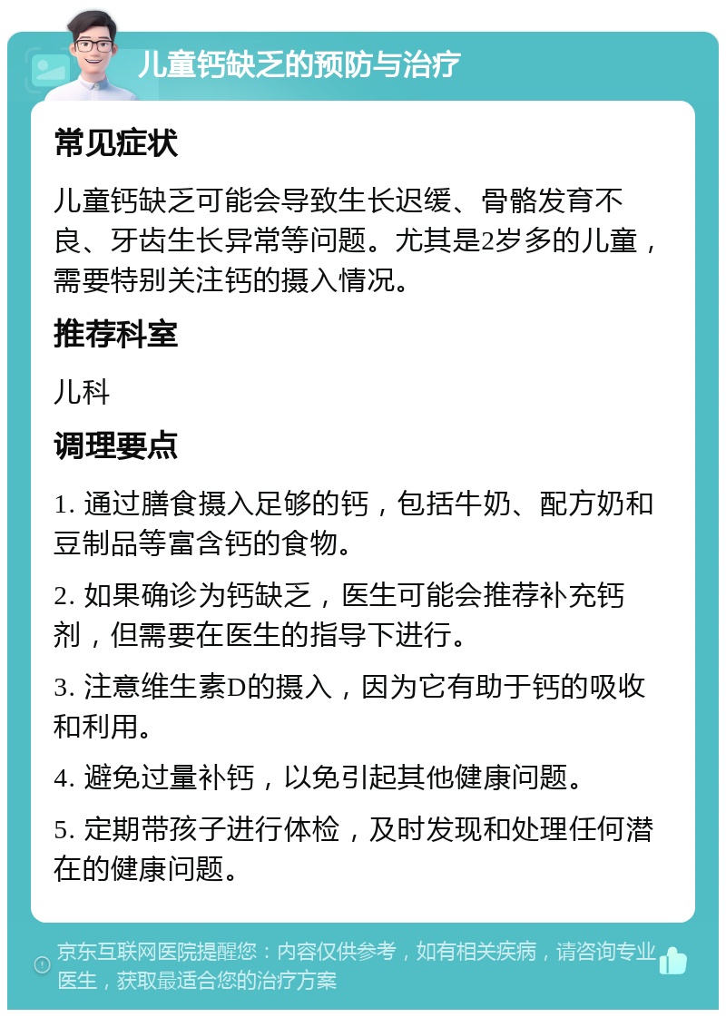 儿童钙缺乏的预防与治疗 常见症状 儿童钙缺乏可能会导致生长迟缓、骨骼发育不良、牙齿生长异常等问题。尤其是2岁多的儿童，需要特别关注钙的摄入情况。 推荐科室 儿科 调理要点 1. 通过膳食摄入足够的钙，包括牛奶、配方奶和豆制品等富含钙的食物。 2. 如果确诊为钙缺乏，医生可能会推荐补充钙剂，但需要在医生的指导下进行。 3. 注意维生素D的摄入，因为它有助于钙的吸收和利用。 4. 避免过量补钙，以免引起其他健康问题。 5. 定期带孩子进行体检，及时发现和处理任何潜在的健康问题。