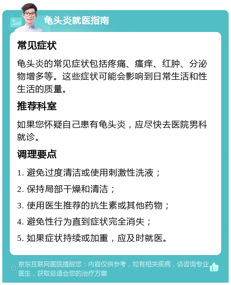 龟头炎就医指南 常见症状 龟头炎的常见症状包括疼痛、瘙痒、红肿、分泌物增多等。这些症状可能会影响到日常生活和性生活的质量。 推荐科室 如果您怀疑自己患有龟头炎，应尽快去医院男科就诊。 调理要点 1. 避免过度清洁或使用刺激性洗液； 2. 保持局部干燥和清洁； 3. 使用医生推荐的抗生素或其他药物； 4. 避免性行为直到症状完全消失； 5. 如果症状持续或加重，应及时就医。