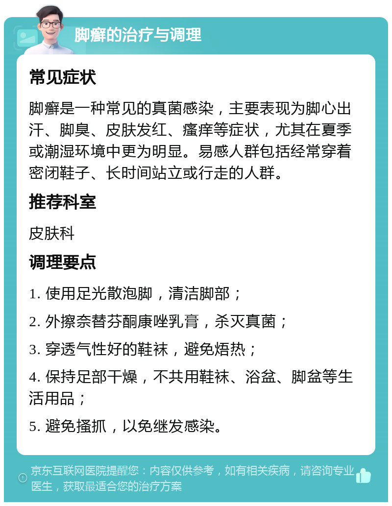 脚癣的治疗与调理 常见症状 脚癣是一种常见的真菌感染，主要表现为脚心出汗、脚臭、皮肤发红、瘙痒等症状，尤其在夏季或潮湿环境中更为明显。易感人群包括经常穿着密闭鞋子、长时间站立或行走的人群。 推荐科室 皮肤科 调理要点 1. 使用足光散泡脚，清洁脚部； 2. 外擦奈替芬酮康唑乳膏，杀灭真菌； 3. 穿透气性好的鞋袜，避免焐热； 4. 保持足部干燥，不共用鞋袜、浴盆、脚盆等生活用品； 5. 避免搔抓，以免继发感染。