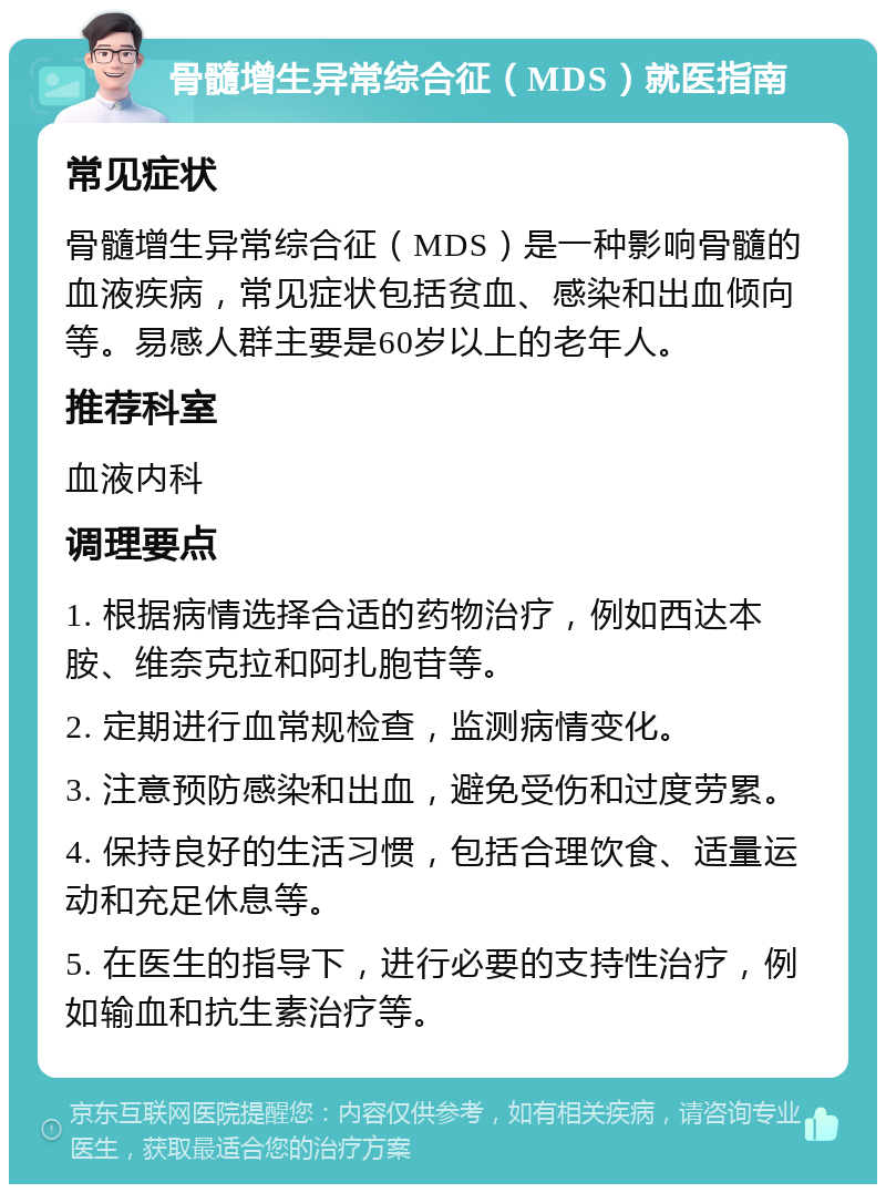 骨髓增生异常综合征（MDS）就医指南 常见症状 骨髓增生异常综合征（MDS）是一种影响骨髓的血液疾病，常见症状包括贫血、感染和出血倾向等。易感人群主要是60岁以上的老年人。 推荐科室 血液内科 调理要点 1. 根据病情选择合适的药物治疗，例如西达本胺、维奈克拉和阿扎胞苷等。 2. 定期进行血常规检查，监测病情变化。 3. 注意预防感染和出血，避免受伤和过度劳累。 4. 保持良好的生活习惯，包括合理饮食、适量运动和充足休息等。 5. 在医生的指导下，进行必要的支持性治疗，例如输血和抗生素治疗等。