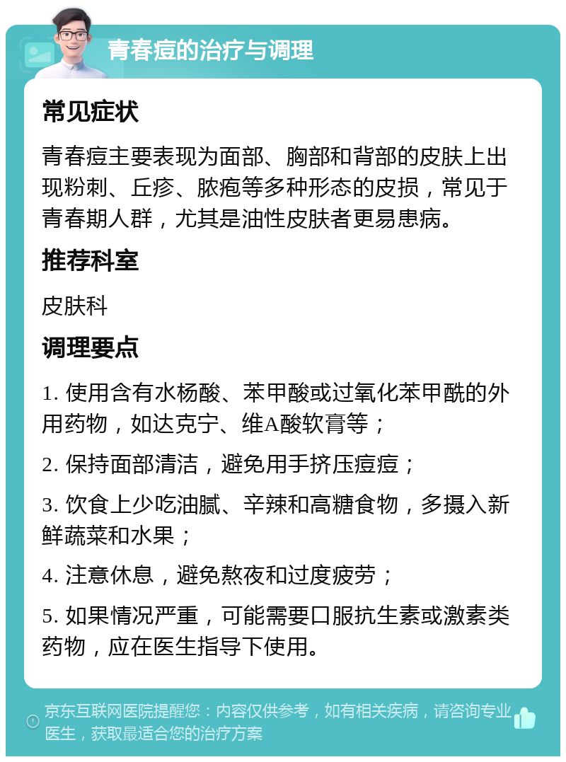 青春痘的治疗与调理 常见症状 青春痘主要表现为面部、胸部和背部的皮肤上出现粉刺、丘疹、脓疱等多种形态的皮损，常见于青春期人群，尤其是油性皮肤者更易患病。 推荐科室 皮肤科 调理要点 1. 使用含有水杨酸、苯甲酸或过氧化苯甲酰的外用药物，如达克宁、维A酸软膏等； 2. 保持面部清洁，避免用手挤压痘痘； 3. 饮食上少吃油腻、辛辣和高糖食物，多摄入新鲜蔬菜和水果； 4. 注意休息，避免熬夜和过度疲劳； 5. 如果情况严重，可能需要口服抗生素或激素类药物，应在医生指导下使用。