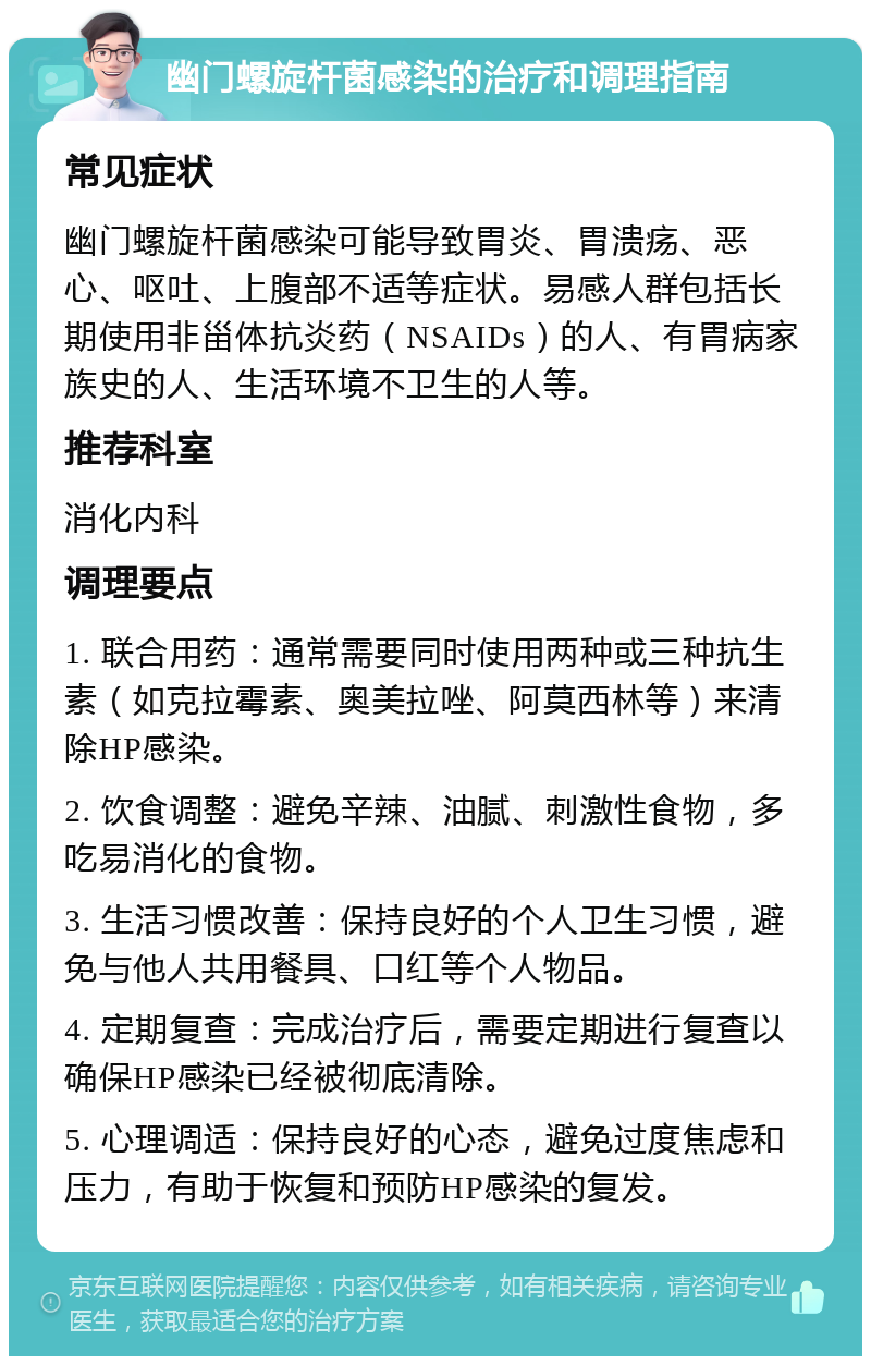 幽门螺旋杆菌感染的治疗和调理指南 常见症状 幽门螺旋杆菌感染可能导致胃炎、胃溃疡、恶心、呕吐、上腹部不适等症状。易感人群包括长期使用非甾体抗炎药（NSAIDs）的人、有胃病家族史的人、生活环境不卫生的人等。 推荐科室 消化内科 调理要点 1. 联合用药：通常需要同时使用两种或三种抗生素（如克拉霉素、奥美拉唑、阿莫西林等）来清除HP感染。 2. 饮食调整：避免辛辣、油腻、刺激性食物，多吃易消化的食物。 3. 生活习惯改善：保持良好的个人卫生习惯，避免与他人共用餐具、口红等个人物品。 4. 定期复查：完成治疗后，需要定期进行复查以确保HP感染已经被彻底清除。 5. 心理调适：保持良好的心态，避免过度焦虑和压力，有助于恢复和预防HP感染的复发。