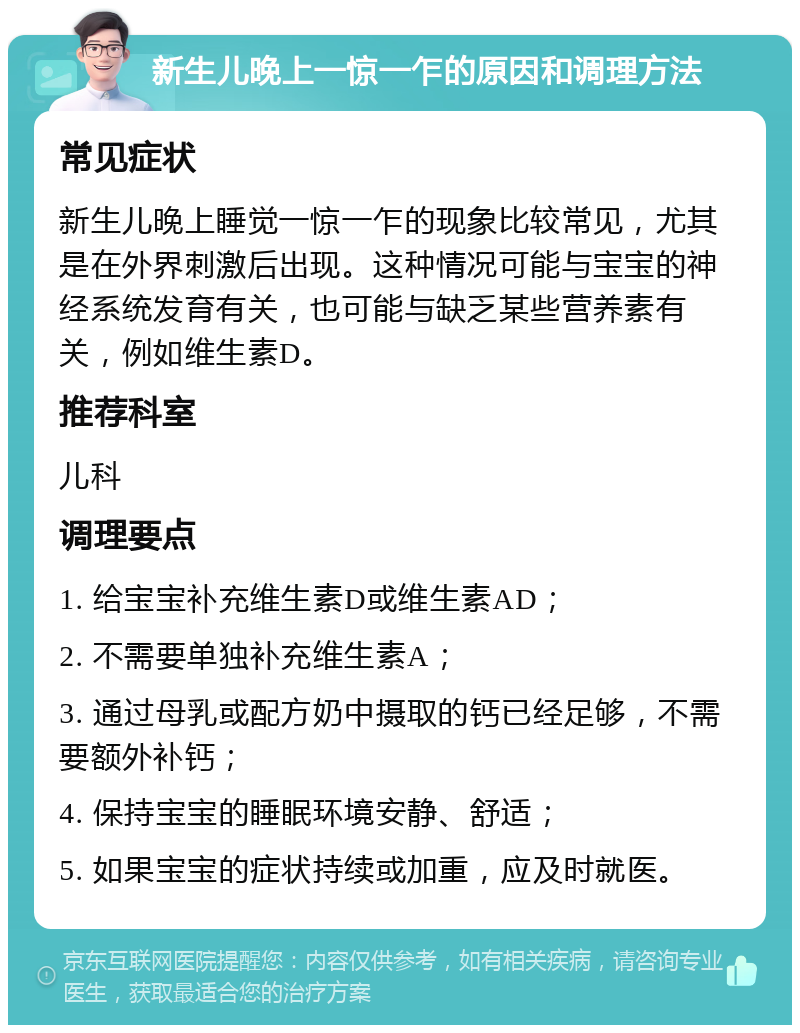 新生儿晚上一惊一乍的原因和调理方法 常见症状 新生儿晚上睡觉一惊一乍的现象比较常见，尤其是在外界刺激后出现。这种情况可能与宝宝的神经系统发育有关，也可能与缺乏某些营养素有关，例如维生素D。 推荐科室 儿科 调理要点 1. 给宝宝补充维生素D或维生素AD； 2. 不需要单独补充维生素A； 3. 通过母乳或配方奶中摄取的钙已经足够，不需要额外补钙； 4. 保持宝宝的睡眠环境安静、舒适； 5. 如果宝宝的症状持续或加重，应及时就医。