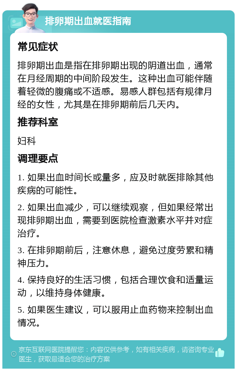 排卵期出血就医指南 常见症状 排卵期出血是指在排卵期出现的阴道出血，通常在月经周期的中间阶段发生。这种出血可能伴随着轻微的腹痛或不适感。易感人群包括有规律月经的女性，尤其是在排卵期前后几天内。 推荐科室 妇科 调理要点 1. 如果出血时间长或量多，应及时就医排除其他疾病的可能性。 2. 如果出血减少，可以继续观察，但如果经常出现排卵期出血，需要到医院检查激素水平并对症治疗。 3. 在排卵期前后，注意休息，避免过度劳累和精神压力。 4. 保持良好的生活习惯，包括合理饮食和适量运动，以维持身体健康。 5. 如果医生建议，可以服用止血药物来控制出血情况。