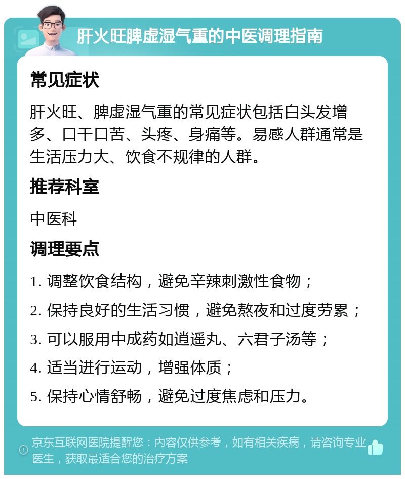 肝火旺脾虚湿气重的中医调理指南 常见症状 肝火旺、脾虚湿气重的常见症状包括白头发增多、口干口苦、头疼、身痛等。易感人群通常是生活压力大、饮食不规律的人群。 推荐科室 中医科 调理要点 1. 调整饮食结构，避免辛辣刺激性食物； 2. 保持良好的生活习惯，避免熬夜和过度劳累； 3. 可以服用中成药如逍遥丸、六君子汤等； 4. 适当进行运动，增强体质； 5. 保持心情舒畅，避免过度焦虑和压力。