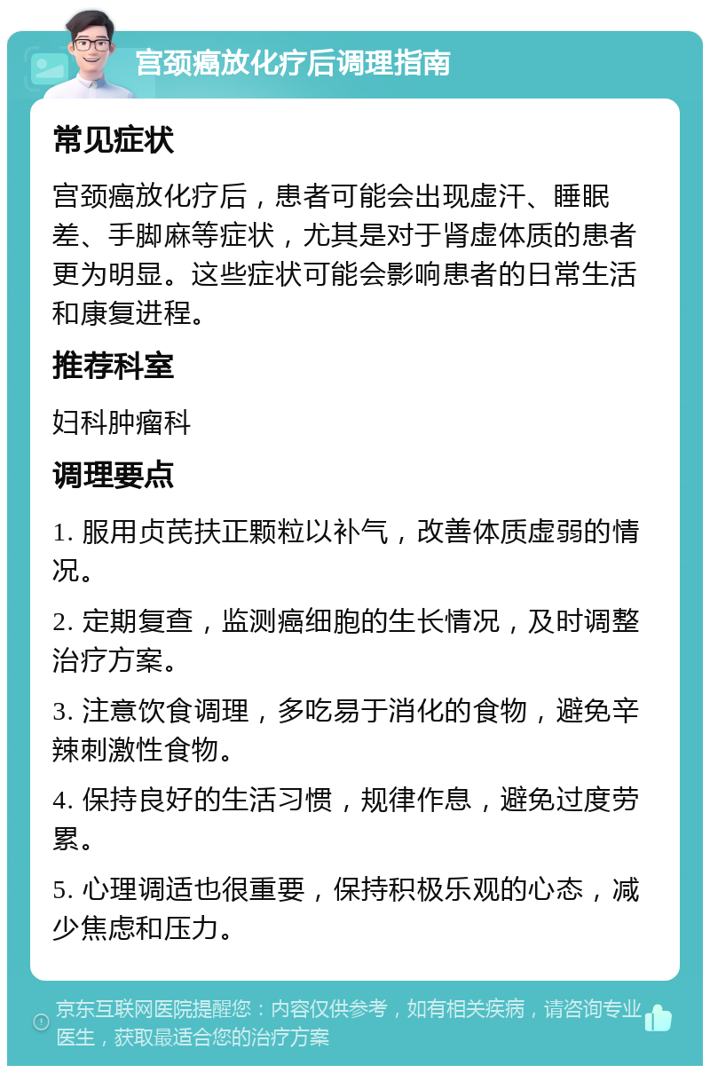 宫颈癌放化疗后调理指南 常见症状 宫颈癌放化疗后，患者可能会出现虚汗、睡眠差、手脚麻等症状，尤其是对于肾虚体质的患者更为明显。这些症状可能会影响患者的日常生活和康复进程。 推荐科室 妇科肿瘤科 调理要点 1. 服用贞芪扶正颗粒以补气，改善体质虚弱的情况。 2. 定期复查，监测癌细胞的生长情况，及时调整治疗方案。 3. 注意饮食调理，多吃易于消化的食物，避免辛辣刺激性食物。 4. 保持良好的生活习惯，规律作息，避免过度劳累。 5. 心理调适也很重要，保持积极乐观的心态，减少焦虑和压力。