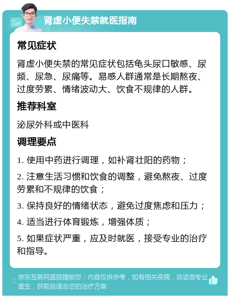 肾虚小便失禁就医指南 常见症状 肾虚小便失禁的常见症状包括龟头尿口敏感、尿频、尿急、尿痛等。易感人群通常是长期熬夜、过度劳累、情绪波动大、饮食不规律的人群。 推荐科室 泌尿外科或中医科 调理要点 1. 使用中药进行调理，如补肾壮阳的药物； 2. 注意生活习惯和饮食的调整，避免熬夜、过度劳累和不规律的饮食； 3. 保持良好的情绪状态，避免过度焦虑和压力； 4. 适当进行体育锻炼，增强体质； 5. 如果症状严重，应及时就医，接受专业的治疗和指导。