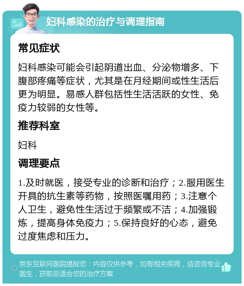 妇科感染的治疗与调理指南 常见症状 妇科感染可能会引起阴道出血、分泌物增多、下腹部疼痛等症状，尤其是在月经期间或性生活后更为明显。易感人群包括性生活活跃的女性、免疫力较弱的女性等。 推荐科室 妇科 调理要点 1.及时就医，接受专业的诊断和治疗；2.服用医生开具的抗生素等药物，按照医嘱用药；3.注意个人卫生，避免性生活过于频繁或不洁；4.加强锻炼，提高身体免疫力；5.保持良好的心态，避免过度焦虑和压力。