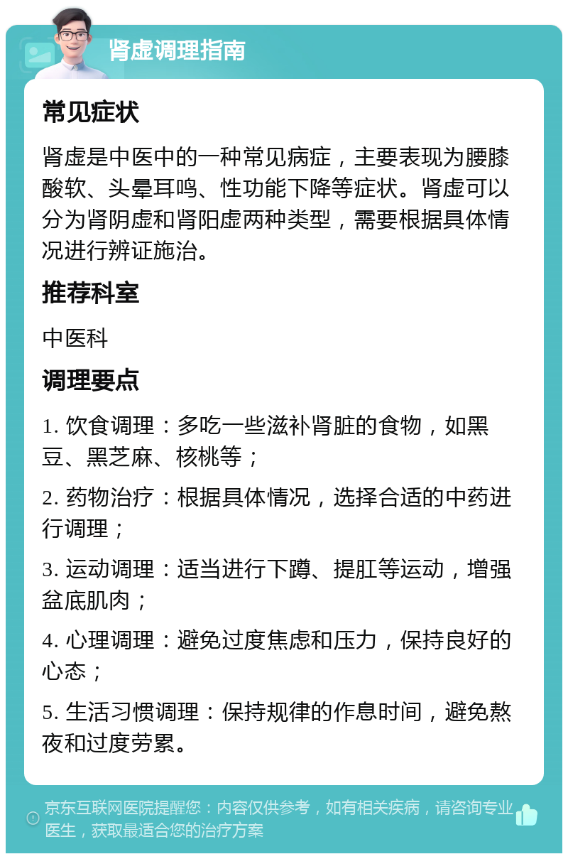 肾虚调理指南 常见症状 肾虚是中医中的一种常见病症，主要表现为腰膝酸软、头晕耳鸣、性功能下降等症状。肾虚可以分为肾阴虚和肾阳虚两种类型，需要根据具体情况进行辨证施治。 推荐科室 中医科 调理要点 1. 饮食调理：多吃一些滋补肾脏的食物，如黑豆、黑芝麻、核桃等； 2. 药物治疗：根据具体情况，选择合适的中药进行调理； 3. 运动调理：适当进行下蹲、提肛等运动，增强盆底肌肉； 4. 心理调理：避免过度焦虑和压力，保持良好的心态； 5. 生活习惯调理：保持规律的作息时间，避免熬夜和过度劳累。