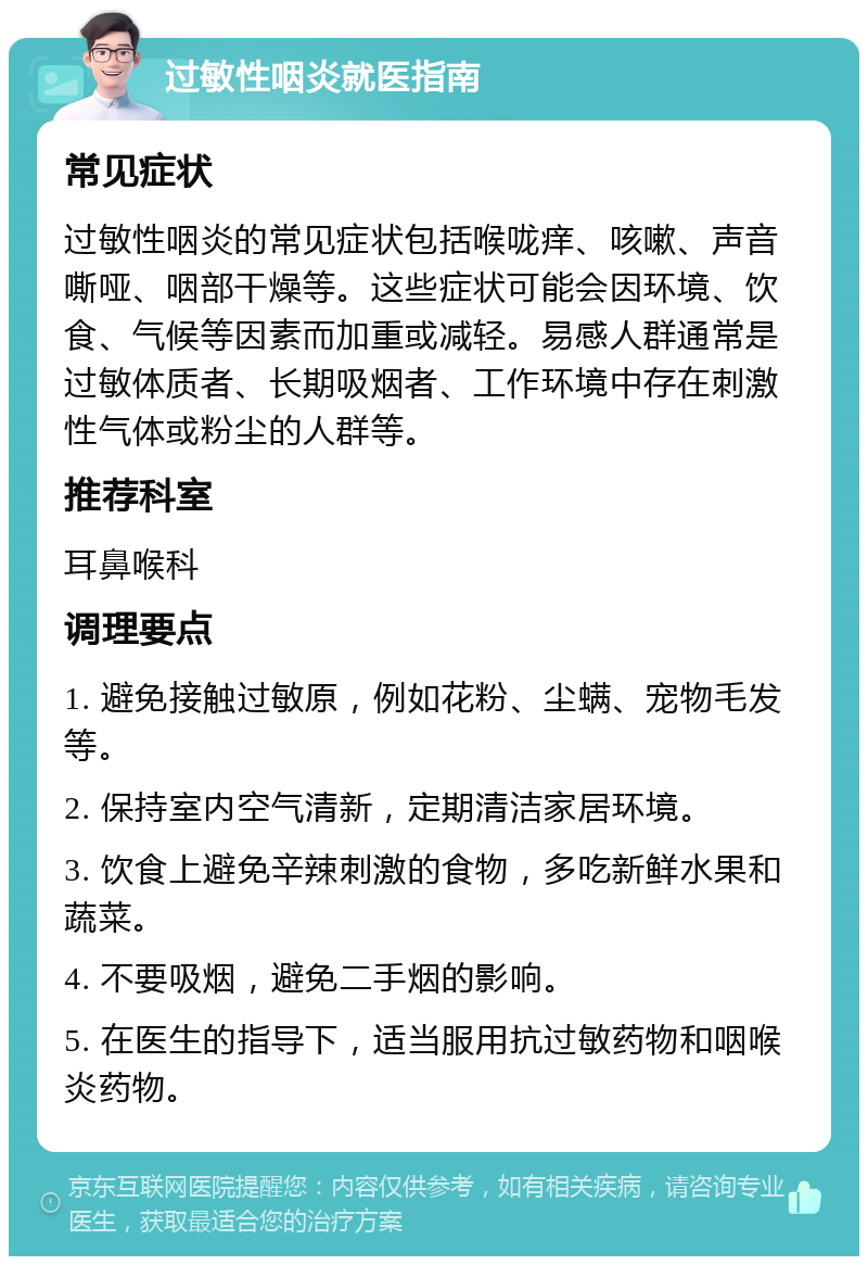 过敏性咽炎就医指南 常见症状 过敏性咽炎的常见症状包括喉咙痒、咳嗽、声音嘶哑、咽部干燥等。这些症状可能会因环境、饮食、气候等因素而加重或减轻。易感人群通常是过敏体质者、长期吸烟者、工作环境中存在刺激性气体或粉尘的人群等。 推荐科室 耳鼻喉科 调理要点 1. 避免接触过敏原，例如花粉、尘螨、宠物毛发等。 2. 保持室内空气清新，定期清洁家居环境。 3. 饮食上避免辛辣刺激的食物，多吃新鲜水果和蔬菜。 4. 不要吸烟，避免二手烟的影响。 5. 在医生的指导下，适当服用抗过敏药物和咽喉炎药物。