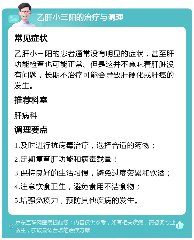 乙肝小三阳的治疗与调理 常见症状 乙肝小三阳的患者通常没有明显的症状，甚至肝功能检查也可能正常。但是这并不意味着肝脏没有问题，长期不治疗可能会导致肝硬化或肝癌的发生。 推荐科室 肝病科 调理要点 1.及时进行抗病毒治疗，选择合适的药物； 2.定期复查肝功能和病毒载量； 3.保持良好的生活习惯，避免过度劳累和饮酒； 4.注意饮食卫生，避免食用不洁食物； 5.增强免疫力，预防其他疾病的发生。