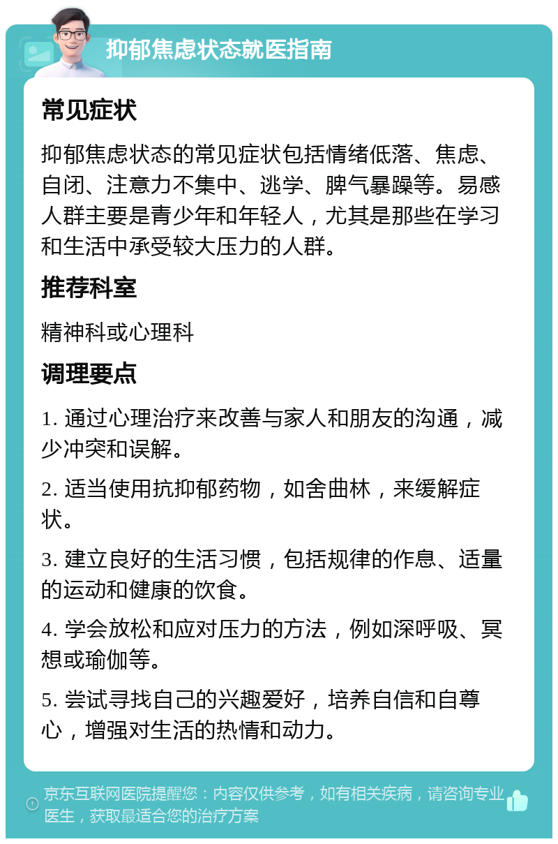 抑郁焦虑状态就医指南 常见症状 抑郁焦虑状态的常见症状包括情绪低落、焦虑、自闭、注意力不集中、逃学、脾气暴躁等。易感人群主要是青少年和年轻人，尤其是那些在学习和生活中承受较大压力的人群。 推荐科室 精神科或心理科 调理要点 1. 通过心理治疗来改善与家人和朋友的沟通，减少冲突和误解。 2. 适当使用抗抑郁药物，如舍曲林，来缓解症状。 3. 建立良好的生活习惯，包括规律的作息、适量的运动和健康的饮食。 4. 学会放松和应对压力的方法，例如深呼吸、冥想或瑜伽等。 5. 尝试寻找自己的兴趣爱好，培养自信和自尊心，增强对生活的热情和动力。