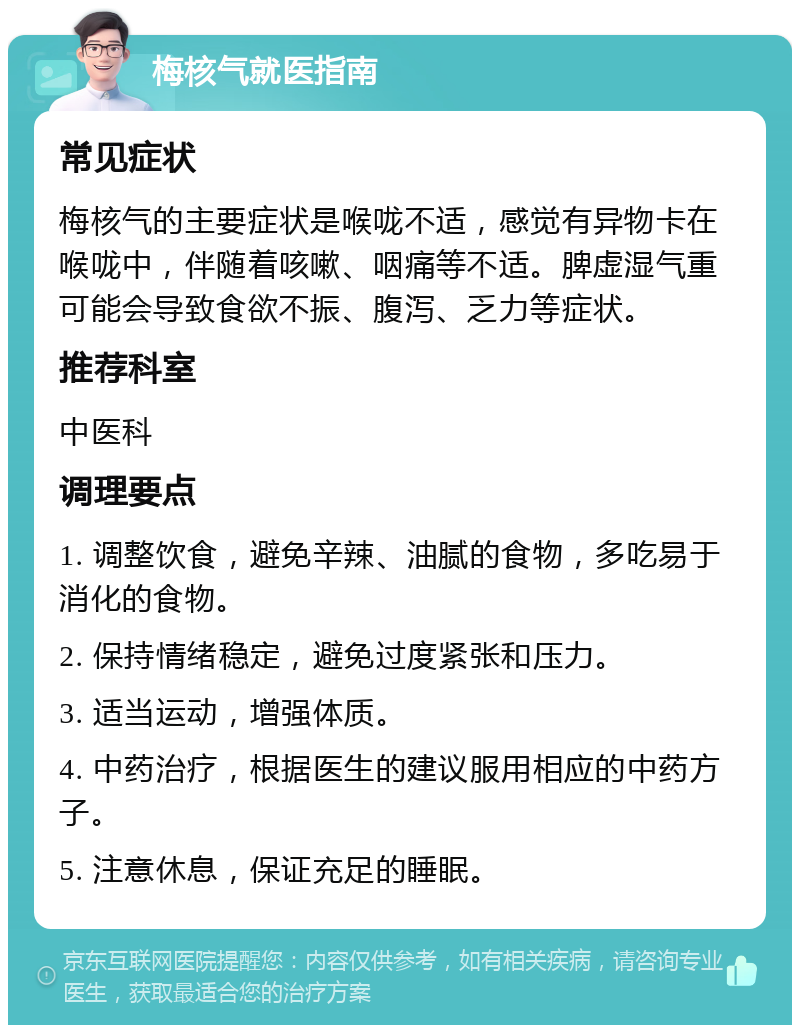 梅核气就医指南 常见症状 梅核气的主要症状是喉咙不适，感觉有异物卡在喉咙中，伴随着咳嗽、咽痛等不适。脾虚湿气重可能会导致食欲不振、腹泻、乏力等症状。 推荐科室 中医科 调理要点 1. 调整饮食，避免辛辣、油腻的食物，多吃易于消化的食物。 2. 保持情绪稳定，避免过度紧张和压力。 3. 适当运动，增强体质。 4. 中药治疗，根据医生的建议服用相应的中药方子。 5. 注意休息，保证充足的睡眠。