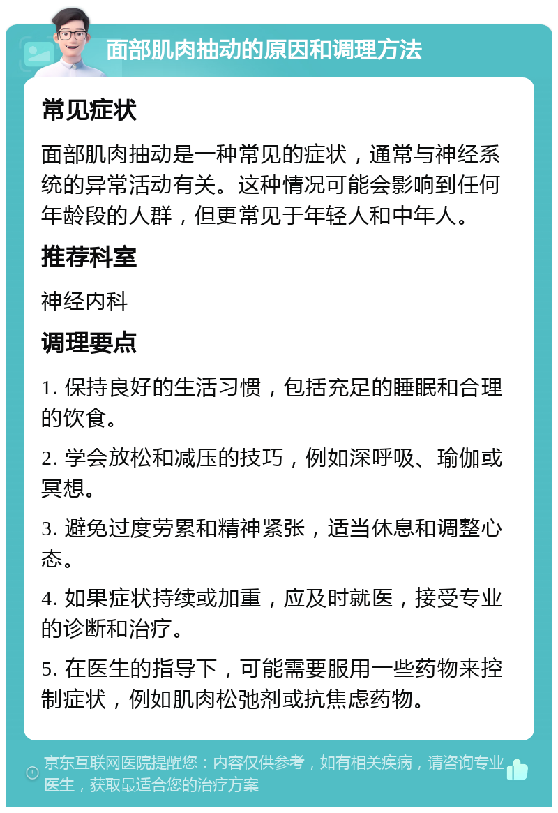 面部肌肉抽动的原因和调理方法 常见症状 面部肌肉抽动是一种常见的症状，通常与神经系统的异常活动有关。这种情况可能会影响到任何年龄段的人群，但更常见于年轻人和中年人。 推荐科室 神经内科 调理要点 1. 保持良好的生活习惯，包括充足的睡眠和合理的饮食。 2. 学会放松和减压的技巧，例如深呼吸、瑜伽或冥想。 3. 避免过度劳累和精神紧张，适当休息和调整心态。 4. 如果症状持续或加重，应及时就医，接受专业的诊断和治疗。 5. 在医生的指导下，可能需要服用一些药物来控制症状，例如肌肉松弛剂或抗焦虑药物。