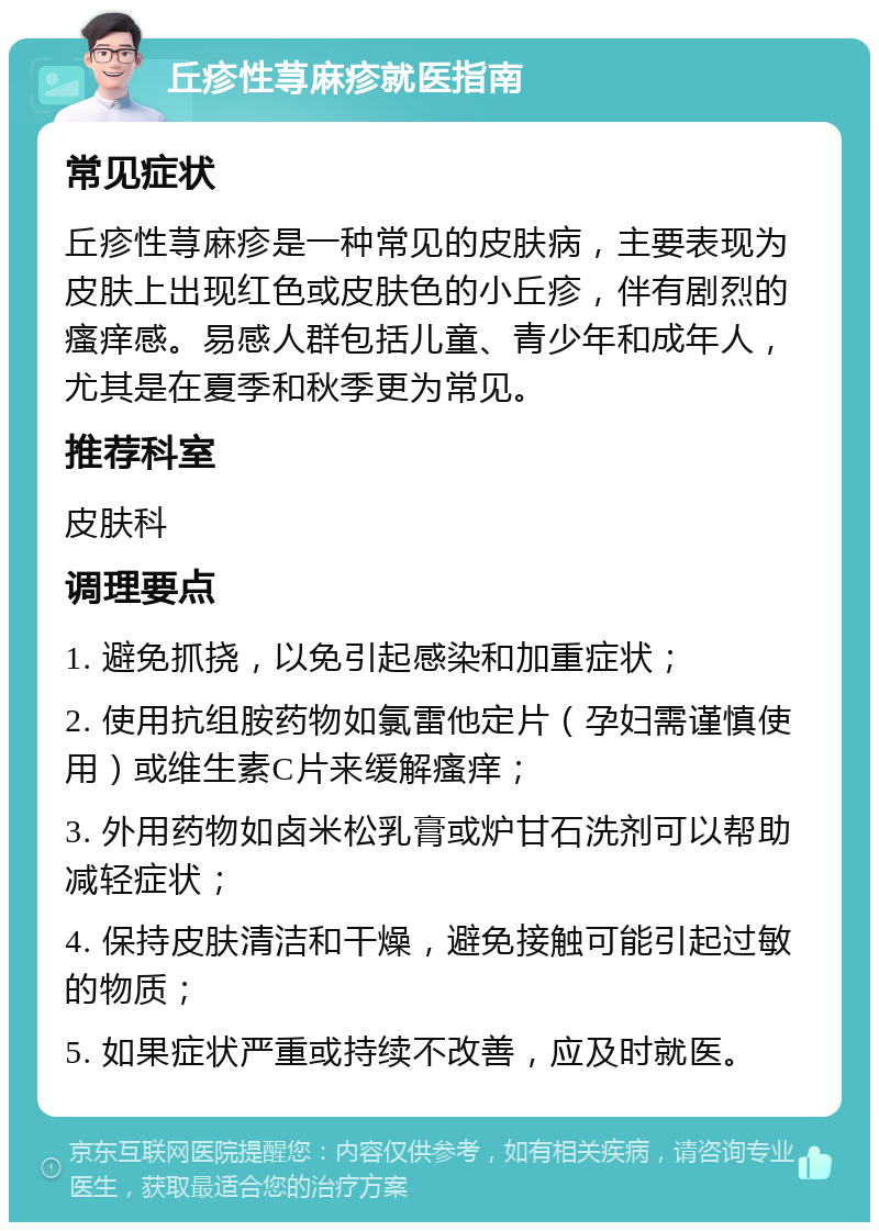 丘疹性荨麻疹就医指南 常见症状 丘疹性荨麻疹是一种常见的皮肤病，主要表现为皮肤上出现红色或皮肤色的小丘疹，伴有剧烈的瘙痒感。易感人群包括儿童、青少年和成年人，尤其是在夏季和秋季更为常见。 推荐科室 皮肤科 调理要点 1. 避免抓挠，以免引起感染和加重症状； 2. 使用抗组胺药物如氯雷他定片（孕妇需谨慎使用）或维生素C片来缓解瘙痒； 3. 外用药物如卤米松乳膏或炉甘石洗剂可以帮助减轻症状； 4. 保持皮肤清洁和干燥，避免接触可能引起过敏的物质； 5. 如果症状严重或持续不改善，应及时就医。