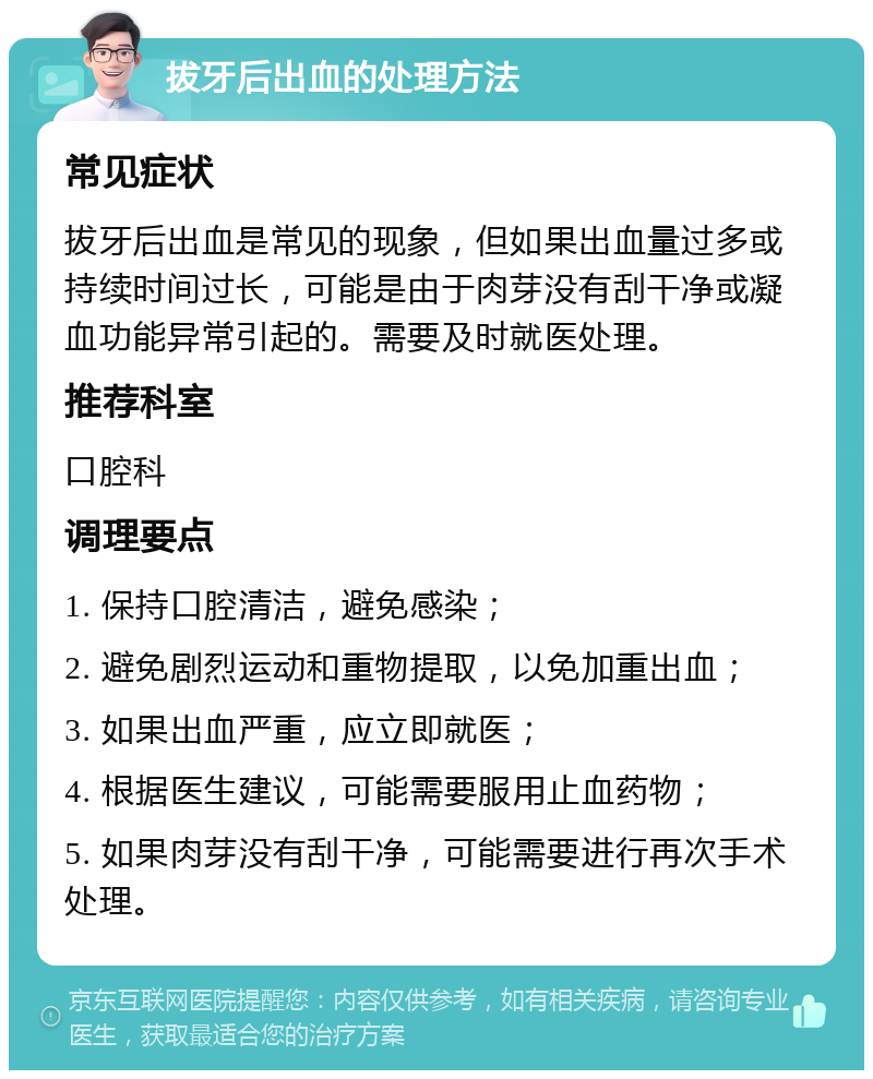 拔牙后出血的处理方法 常见症状 拔牙后出血是常见的现象，但如果出血量过多或持续时间过长，可能是由于肉芽没有刮干净或凝血功能异常引起的。需要及时就医处理。 推荐科室 口腔科 调理要点 1. 保持口腔清洁，避免感染； 2. 避免剧烈运动和重物提取，以免加重出血； 3. 如果出血严重，应立即就医； 4. 根据医生建议，可能需要服用止血药物； 5. 如果肉芽没有刮干净，可能需要进行再次手术处理。