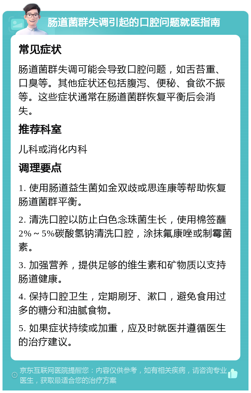 肠道菌群失调引起的口腔问题就医指南 常见症状 肠道菌群失调可能会导致口腔问题，如舌苔重、口臭等。其他症状还包括腹泻、便秘、食欲不振等。这些症状通常在肠道菌群恢复平衡后会消失。 推荐科室 儿科或消化内科 调理要点 1. 使用肠道益生菌如金双歧或思连康等帮助恢复肠道菌群平衡。 2. 清洗口腔以防止白色念珠菌生长，使用棉签蘸2%～5%碳酸氢钠清洗口腔，涂抹氟康唑或制霉菌素。 3. 加强营养，提供足够的维生素和矿物质以支持肠道健康。 4. 保持口腔卫生，定期刷牙、漱口，避免食用过多的糖分和油腻食物。 5. 如果症状持续或加重，应及时就医并遵循医生的治疗建议。