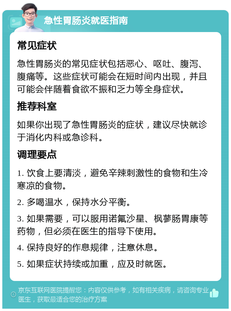 急性胃肠炎就医指南 常见症状 急性胃肠炎的常见症状包括恶心、呕吐、腹泻、腹痛等。这些症状可能会在短时间内出现，并且可能会伴随着食欲不振和乏力等全身症状。 推荐科室 如果你出现了急性胃肠炎的症状，建议尽快就诊于消化内科或急诊科。 调理要点 1. 饮食上要清淡，避免辛辣刺激性的食物和生冷寒凉的食物。 2. 多喝温水，保持水分平衡。 3. 如果需要，可以服用诺氟沙星、枫蓼肠胃康等药物，但必须在医生的指导下使用。 4. 保持良好的作息规律，注意休息。 5. 如果症状持续或加重，应及时就医。