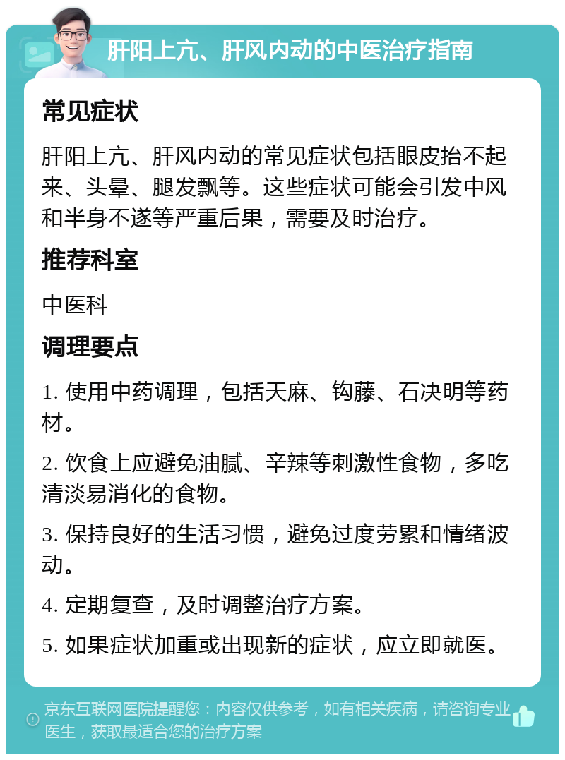 肝阳上亢、肝风内动的中医治疗指南 常见症状 肝阳上亢、肝风内动的常见症状包括眼皮抬不起来、头晕、腿发飘等。这些症状可能会引发中风和半身不遂等严重后果，需要及时治疗。 推荐科室 中医科 调理要点 1. 使用中药调理，包括天麻、钩藤、石决明等药材。 2. 饮食上应避免油腻、辛辣等刺激性食物，多吃清淡易消化的食物。 3. 保持良好的生活习惯，避免过度劳累和情绪波动。 4. 定期复查，及时调整治疗方案。 5. 如果症状加重或出现新的症状，应立即就医。