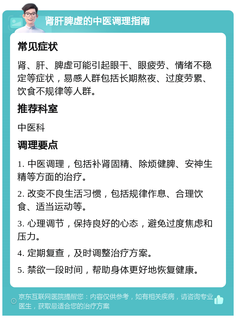 肾肝脾虚的中医调理指南 常见症状 肾、肝、脾虚可能引起眼干、眼疲劳、情绪不稳定等症状，易感人群包括长期熬夜、过度劳累、饮食不规律等人群。 推荐科室 中医科 调理要点 1. 中医调理，包括补肾固精、除烦健脾、安神生精等方面的治疗。 2. 改变不良生活习惯，包括规律作息、合理饮食、适当运动等。 3. 心理调节，保持良好的心态，避免过度焦虑和压力。 4. 定期复查，及时调整治疗方案。 5. 禁欲一段时间，帮助身体更好地恢复健康。