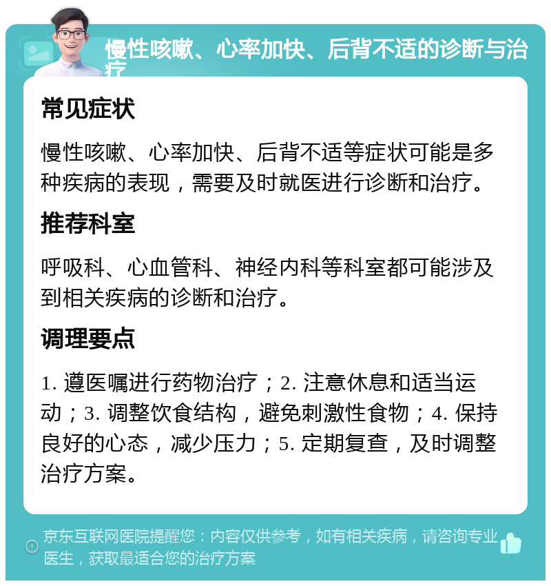 慢性咳嗽、心率加快、后背不适的诊断与治疗 常见症状 慢性咳嗽、心率加快、后背不适等症状可能是多种疾病的表现，需要及时就医进行诊断和治疗。 推荐科室 呼吸科、心血管科、神经内科等科室都可能涉及到相关疾病的诊断和治疗。 调理要点 1. 遵医嘱进行药物治疗；2. 注意休息和适当运动；3. 调整饮食结构，避免刺激性食物；4. 保持良好的心态，减少压力；5. 定期复查，及时调整治疗方案。