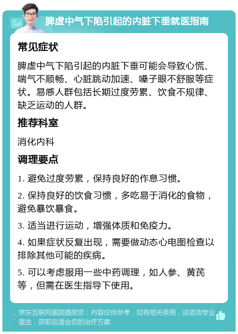 脾虚中气下陷引起的内脏下垂就医指南 常见症状 脾虚中气下陷引起的内脏下垂可能会导致心慌、喘气不顺畅、心脏跳动加速、嗓子眼不舒服等症状。易感人群包括长期过度劳累、饮食不规律、缺乏运动的人群。 推荐科室 消化内科 调理要点 1. 避免过度劳累，保持良好的作息习惯。 2. 保持良好的饮食习惯，多吃易于消化的食物，避免暴饮暴食。 3. 适当进行运动，增强体质和免疫力。 4. 如果症状反复出现，需要做动态心电图检查以排除其他可能的疾病。 5. 可以考虑服用一些中药调理，如人参、黄芪等，但需在医生指导下使用。