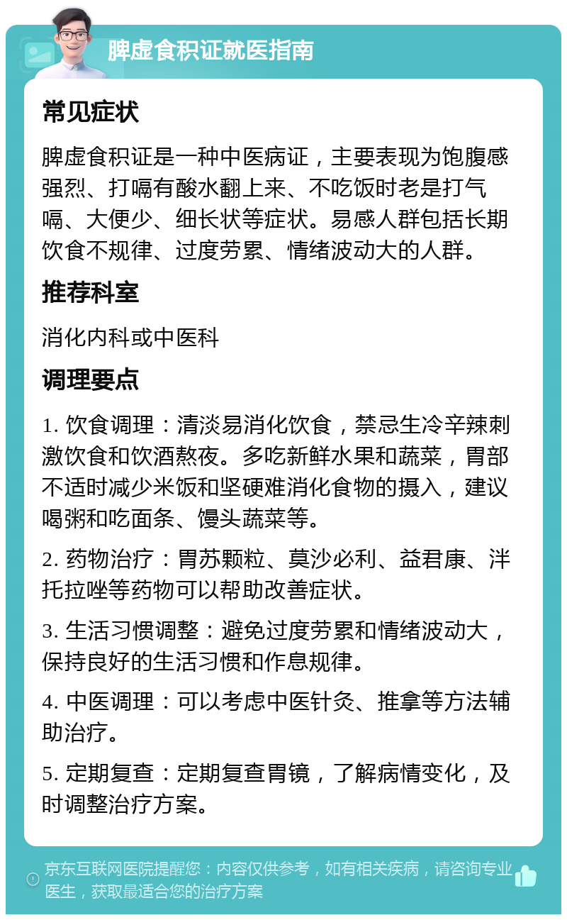 脾虚食积证就医指南 常见症状 脾虚食积证是一种中医病证，主要表现为饱腹感强烈、打嗝有酸水翻上来、不吃饭时老是打气嗝、大便少、细长状等症状。易感人群包括长期饮食不规律、过度劳累、情绪波动大的人群。 推荐科室 消化内科或中医科 调理要点 1. 饮食调理：清淡易消化饮食，禁忌生冷辛辣刺激饮食和饮酒熬夜。多吃新鲜水果和蔬菜，胃部不适时减少米饭和坚硬难消化食物的摄入，建议喝粥和吃面条、馒头蔬菜等。 2. 药物治疗：胃苏颗粒、莫沙必利、益君康、泮托拉唑等药物可以帮助改善症状。 3. 生活习惯调整：避免过度劳累和情绪波动大，保持良好的生活习惯和作息规律。 4. 中医调理：可以考虑中医针灸、推拿等方法辅助治疗。 5. 定期复查：定期复查胃镜，了解病情变化，及时调整治疗方案。