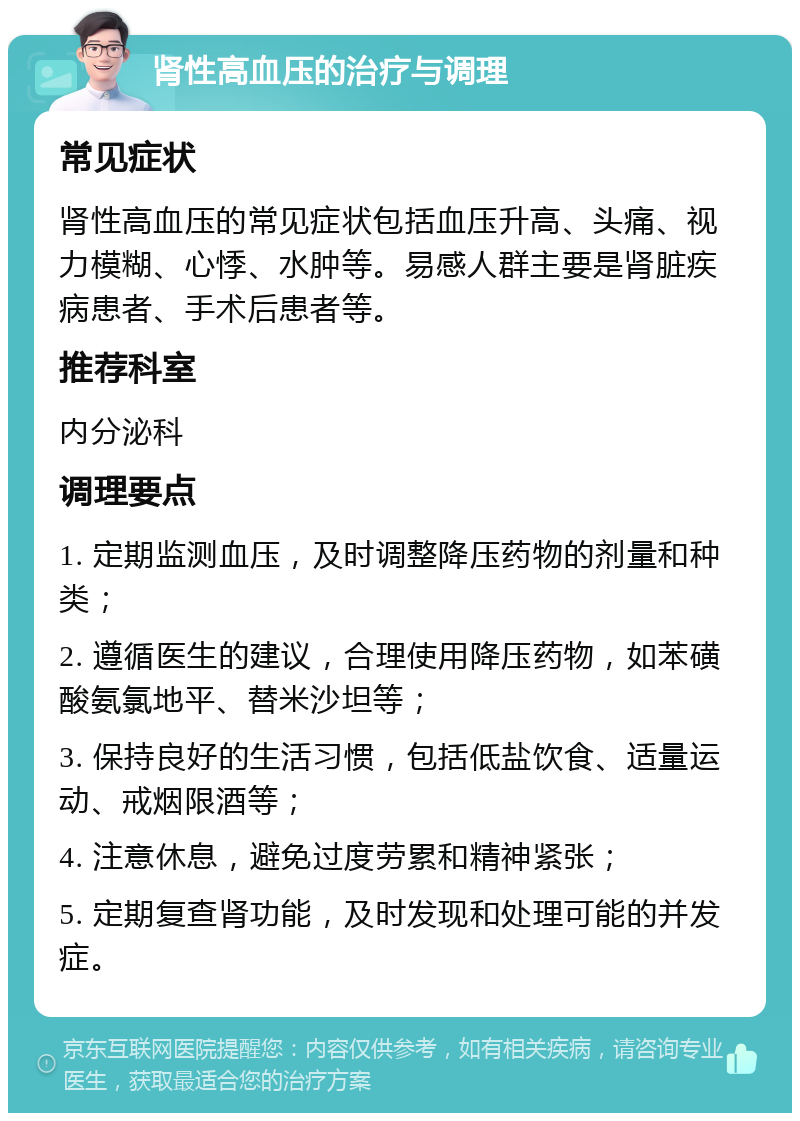 肾性高血压的治疗与调理 常见症状 肾性高血压的常见症状包括血压升高、头痛、视力模糊、心悸、水肿等。易感人群主要是肾脏疾病患者、手术后患者等。 推荐科室 内分泌科 调理要点 1. 定期监测血压，及时调整降压药物的剂量和种类； 2. 遵循医生的建议，合理使用降压药物，如苯磺酸氨氯地平、替米沙坦等； 3. 保持良好的生活习惯，包括低盐饮食、适量运动、戒烟限酒等； 4. 注意休息，避免过度劳累和精神紧张； 5. 定期复查肾功能，及时发现和处理可能的并发症。