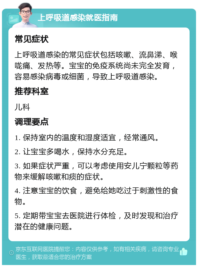 上呼吸道感染就医指南 常见症状 上呼吸道感染的常见症状包括咳嗽、流鼻涕、喉咙痛、发热等。宝宝的免疫系统尚未完全发育，容易感染病毒或细菌，导致上呼吸道感染。 推荐科室 儿科 调理要点 1. 保持室内的温度和湿度适宜，经常通风。 2. 让宝宝多喝水，保持水分充足。 3. 如果症状严重，可以考虑使用安儿宁颗粒等药物来缓解咳嗽和痰的症状。 4. 注意宝宝的饮食，避免给她吃过于刺激性的食物。 5. 定期带宝宝去医院进行体检，及时发现和治疗潜在的健康问题。