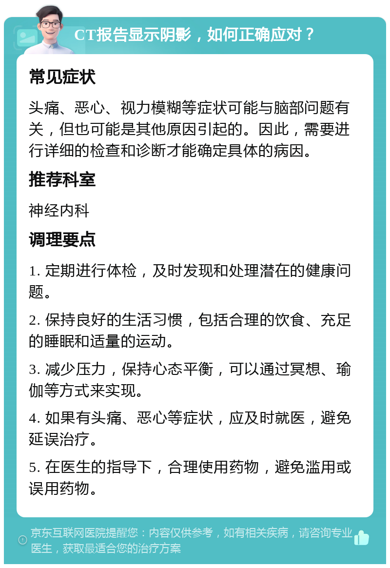 CT报告显示阴影，如何正确应对？ 常见症状 头痛、恶心、视力模糊等症状可能与脑部问题有关，但也可能是其他原因引起的。因此，需要进行详细的检查和诊断才能确定具体的病因。 推荐科室 神经内科 调理要点 1. 定期进行体检，及时发现和处理潜在的健康问题。 2. 保持良好的生活习惯，包括合理的饮食、充足的睡眠和适量的运动。 3. 减少压力，保持心态平衡，可以通过冥想、瑜伽等方式来实现。 4. 如果有头痛、恶心等症状，应及时就医，避免延误治疗。 5. 在医生的指导下，合理使用药物，避免滥用或误用药物。