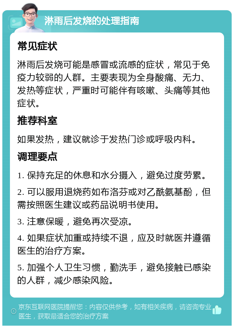 淋雨后发烧的处理指南 常见症状 淋雨后发烧可能是感冒或流感的症状，常见于免疫力较弱的人群。主要表现为全身酸痛、无力、发热等症状，严重时可能伴有咳嗽、头痛等其他症状。 推荐科室 如果发热，建议就诊于发热门诊或呼吸内科。 调理要点 1. 保持充足的休息和水分摄入，避免过度劳累。 2. 可以服用退烧药如布洛芬或对乙酰氨基酚，但需按照医生建议或药品说明书使用。 3. 注意保暖，避免再次受凉。 4. 如果症状加重或持续不退，应及时就医并遵循医生的治疗方案。 5. 加强个人卫生习惯，勤洗手，避免接触已感染的人群，减少感染风险。