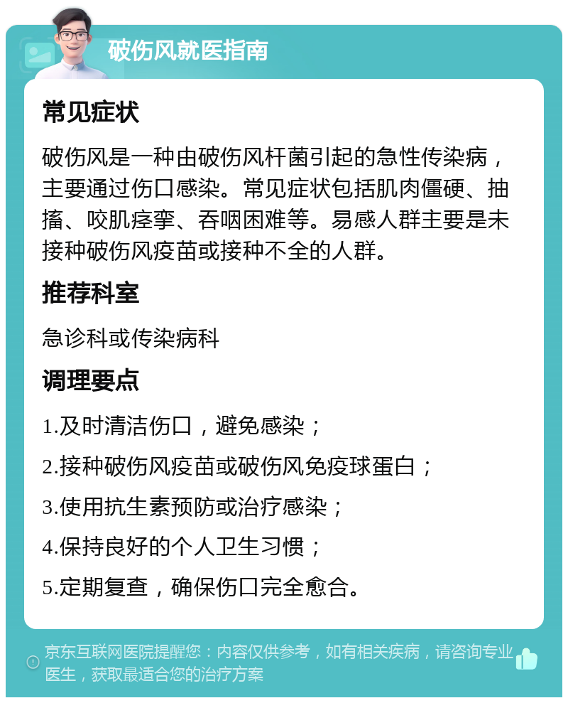 破伤风就医指南 常见症状 破伤风是一种由破伤风杆菌引起的急性传染病，主要通过伤口感染。常见症状包括肌肉僵硬、抽搐、咬肌痉挛、吞咽困难等。易感人群主要是未接种破伤风疫苗或接种不全的人群。 推荐科室 急诊科或传染病科 调理要点 1.及时清洁伤口，避免感染； 2.接种破伤风疫苗或破伤风免疫球蛋白； 3.使用抗生素预防或治疗感染； 4.保持良好的个人卫生习惯； 5.定期复查，确保伤口完全愈合。