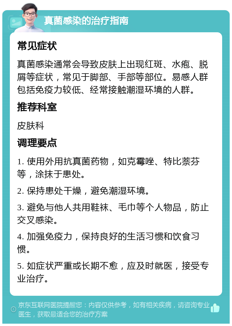 真菌感染的治疗指南 常见症状 真菌感染通常会导致皮肤上出现红斑、水疱、脱屑等症状，常见于脚部、手部等部位。易感人群包括免疫力较低、经常接触潮湿环境的人群。 推荐科室 皮肤科 调理要点 1. 使用外用抗真菌药物，如克霉唑、特比萘芬等，涂抹于患处。 2. 保持患处干燥，避免潮湿环境。 3. 避免与他人共用鞋袜、毛巾等个人物品，防止交叉感染。 4. 加强免疫力，保持良好的生活习惯和饮食习惯。 5. 如症状严重或长期不愈，应及时就医，接受专业治疗。