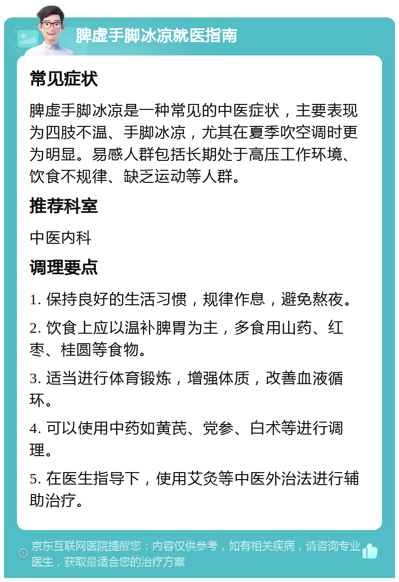 脾虚手脚冰凉就医指南 常见症状 脾虚手脚冰凉是一种常见的中医症状，主要表现为四肢不温、手脚冰凉，尤其在夏季吹空调时更为明显。易感人群包括长期处于高压工作环境、饮食不规律、缺乏运动等人群。 推荐科室 中医内科 调理要点 1. 保持良好的生活习惯，规律作息，避免熬夜。 2. 饮食上应以温补脾胃为主，多食用山药、红枣、桂圆等食物。 3. 适当进行体育锻炼，增强体质，改善血液循环。 4. 可以使用中药如黄芪、党参、白术等进行调理。 5. 在医生指导下，使用艾灸等中医外治法进行辅助治疗。